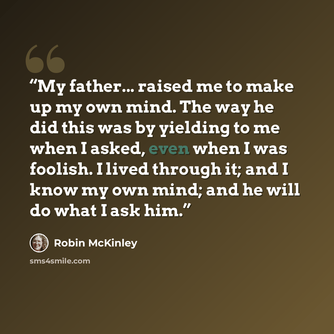 “My father... raised me to make up my own mind. The way he did this was by yielding to me when I asked, even when I was foolish. I lived through it; and I know my own mind; and he will do what I ask him.” quote by Robin McKinley