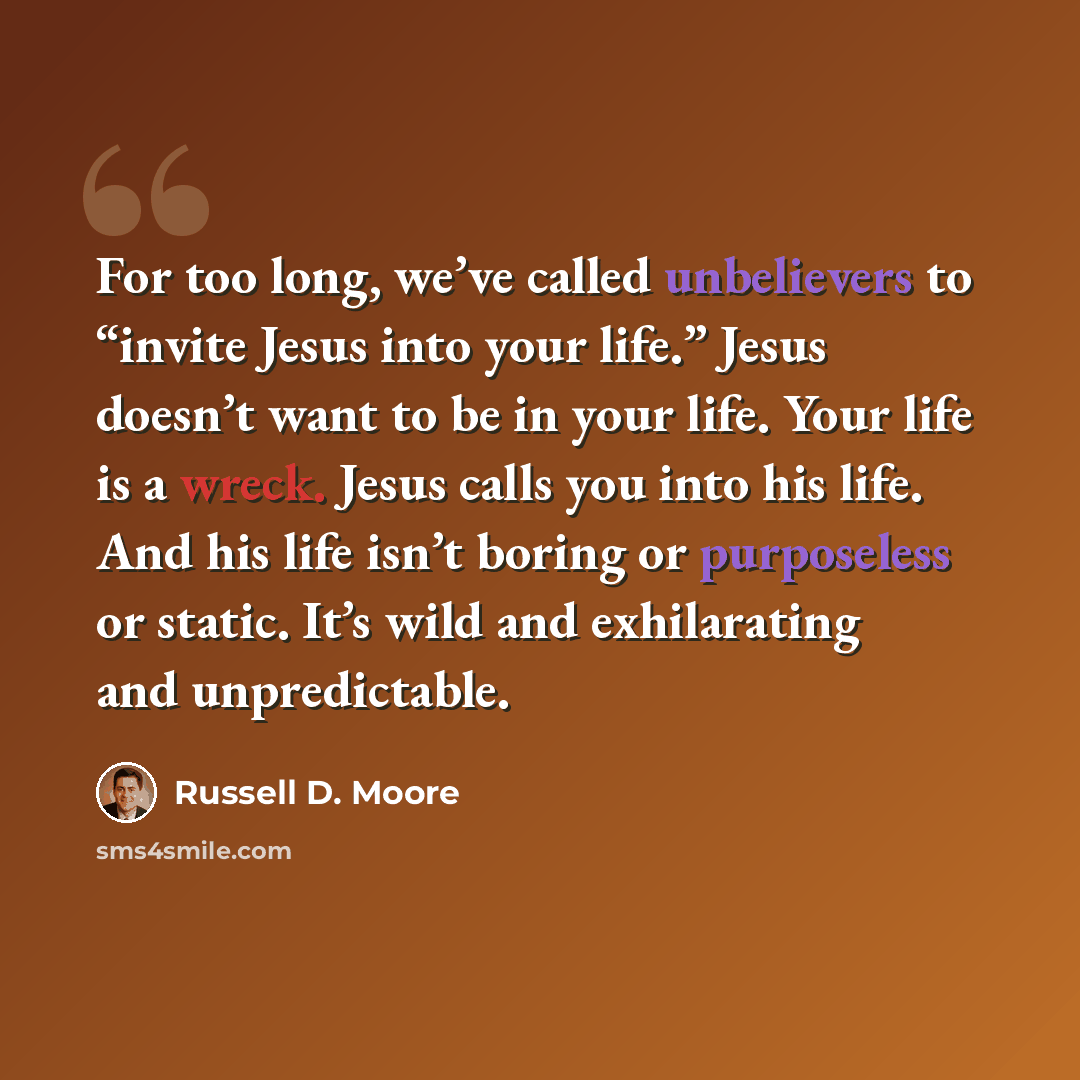 “For too long, we’ve called unbelievers to “invite Jesus into your life.” Jesus doesn’t want to be in your life. Your life is a wreck. Jesus calls you into his life. And his life isn’t boring or purposeless or static. It’s wild and exhilarating and unpredictable.” quote by Russell D. Moore