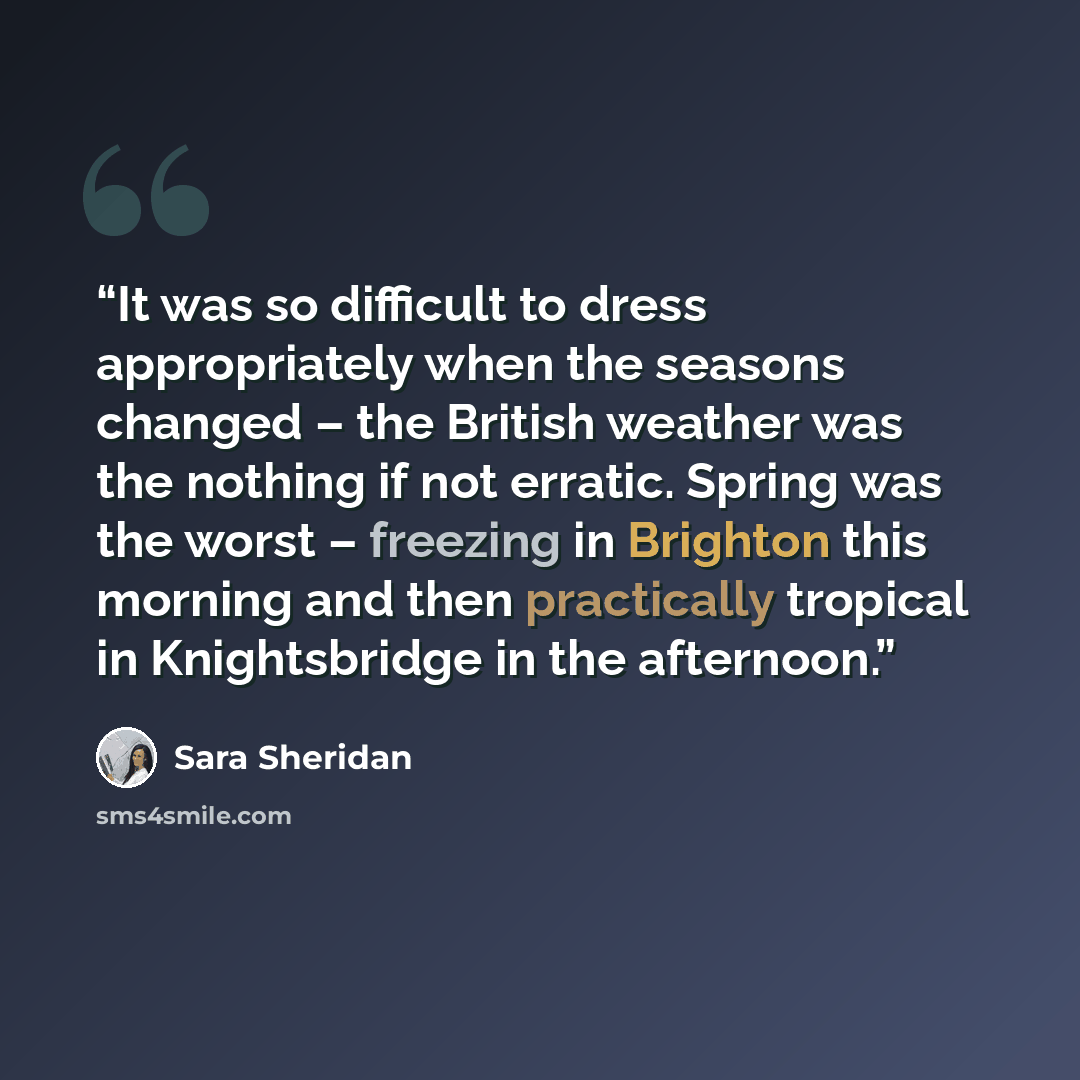 “It was so difficult to dress appropriately when the seasons changed – the British weather was the nothing if not erratic. Spring was the worst – freezing in Brighton this morning and then practically tropical in Knightsbridge in the afternoon.” quote by Sara Sheridan