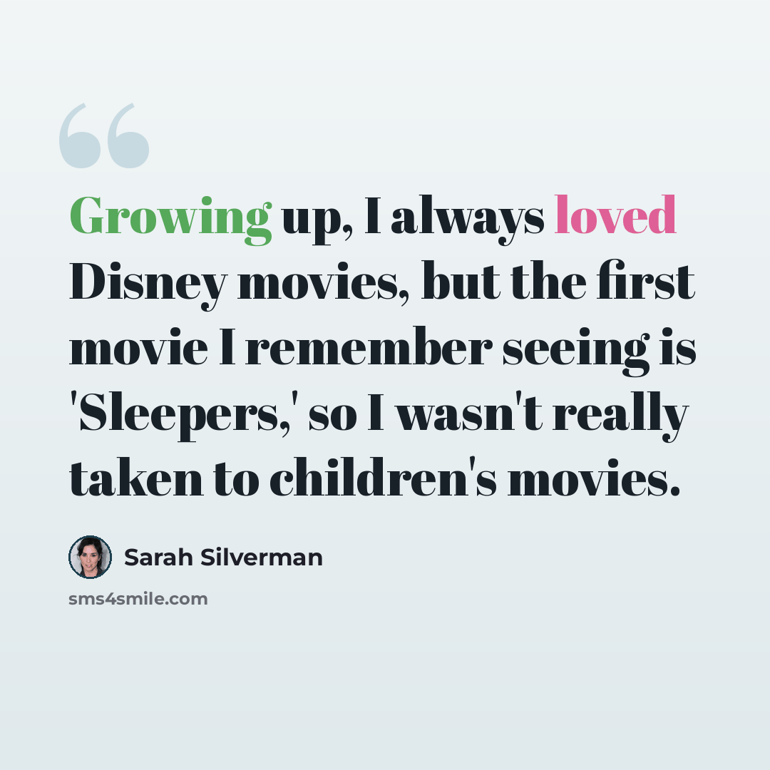 “Growing up, I always loved Disney movies, but the first movie I remember seeing is 'Sleepers,' so I wasn't really taken to children's movies.” quote by Sarah Silverman