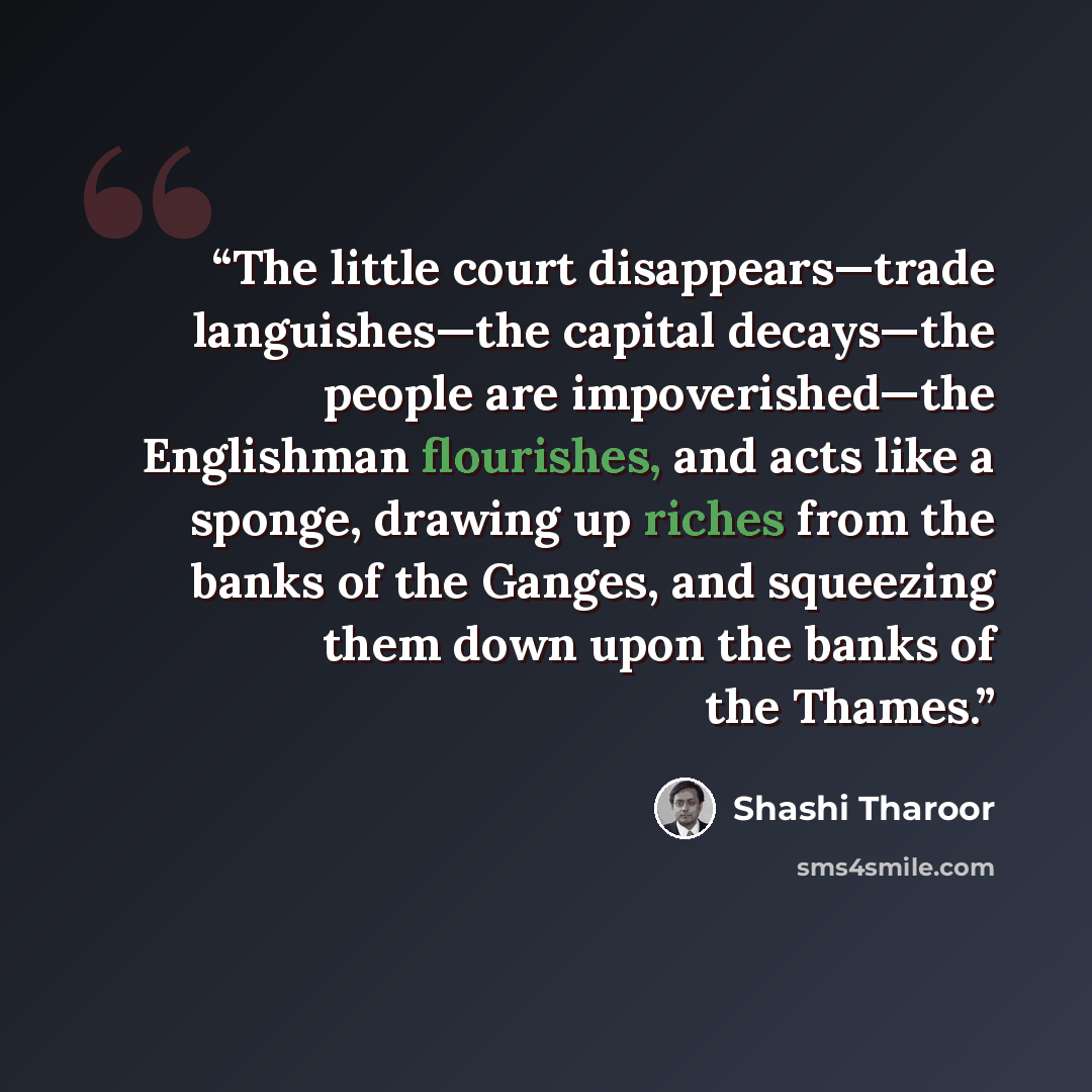 “The little court disappears—trade languishes—the capital decays—the people are impoverished—the Englishman flourishes, and acts like a sponge, drawing up riches from the banks of the Ganges, and squeezing them down upon the banks of the Thames.” quote by Shashi Tharoor