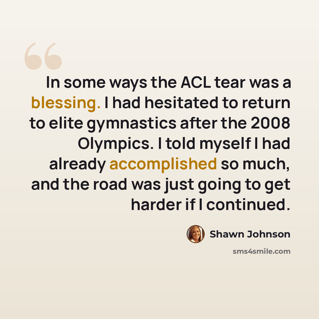 “In some ways the ACL tear was a blessing. I had hesitated to return to elite gymnastics after the 2008 Olympics. I told myself I had already accomplished so much, and the road was just going to get harder if I continued.” quote by Shawn Johnson