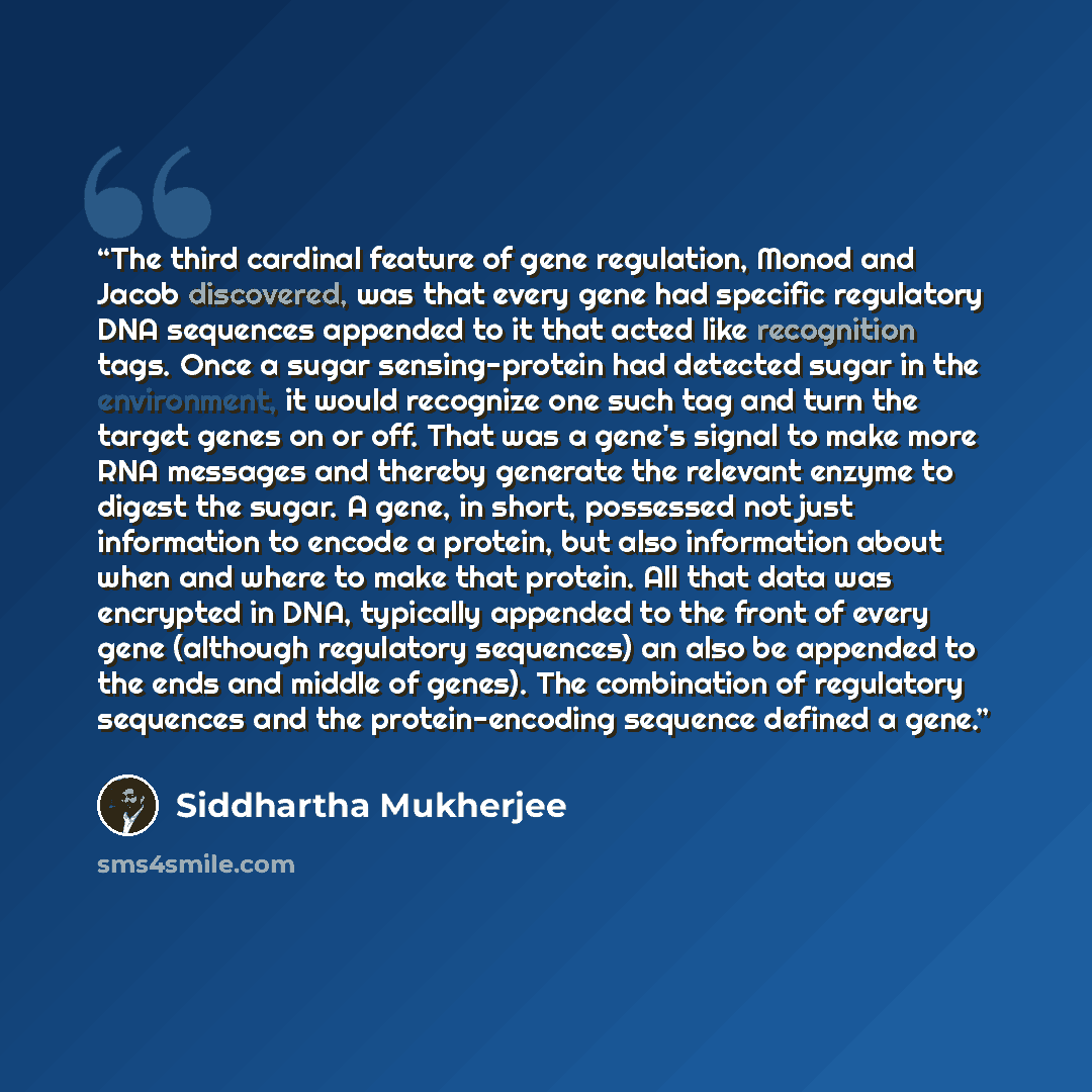 “The third cardinal feature of gene regulation, Monod and Jacob discovered, was that every gene had specific regulatory DNA sequences appended to it that acted like recognition tags. Once a sugar sensing-protein had detected sugar in the environment, it would recognize one such tag and turn the…” quote by Siddhartha Mukherjee