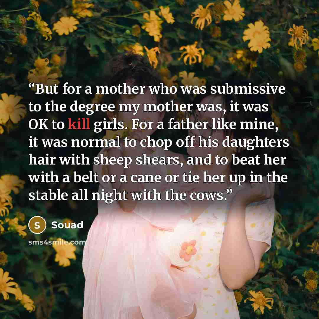 “But for a mother who was submissive to the degree my mother was, it was OK to kill girls. For a father like mine, it was normal to chop off his daughters hair with sheep shears, and to beat her with a belt or a cane or tie her up in the stable all night with the cows.” quote by Souad