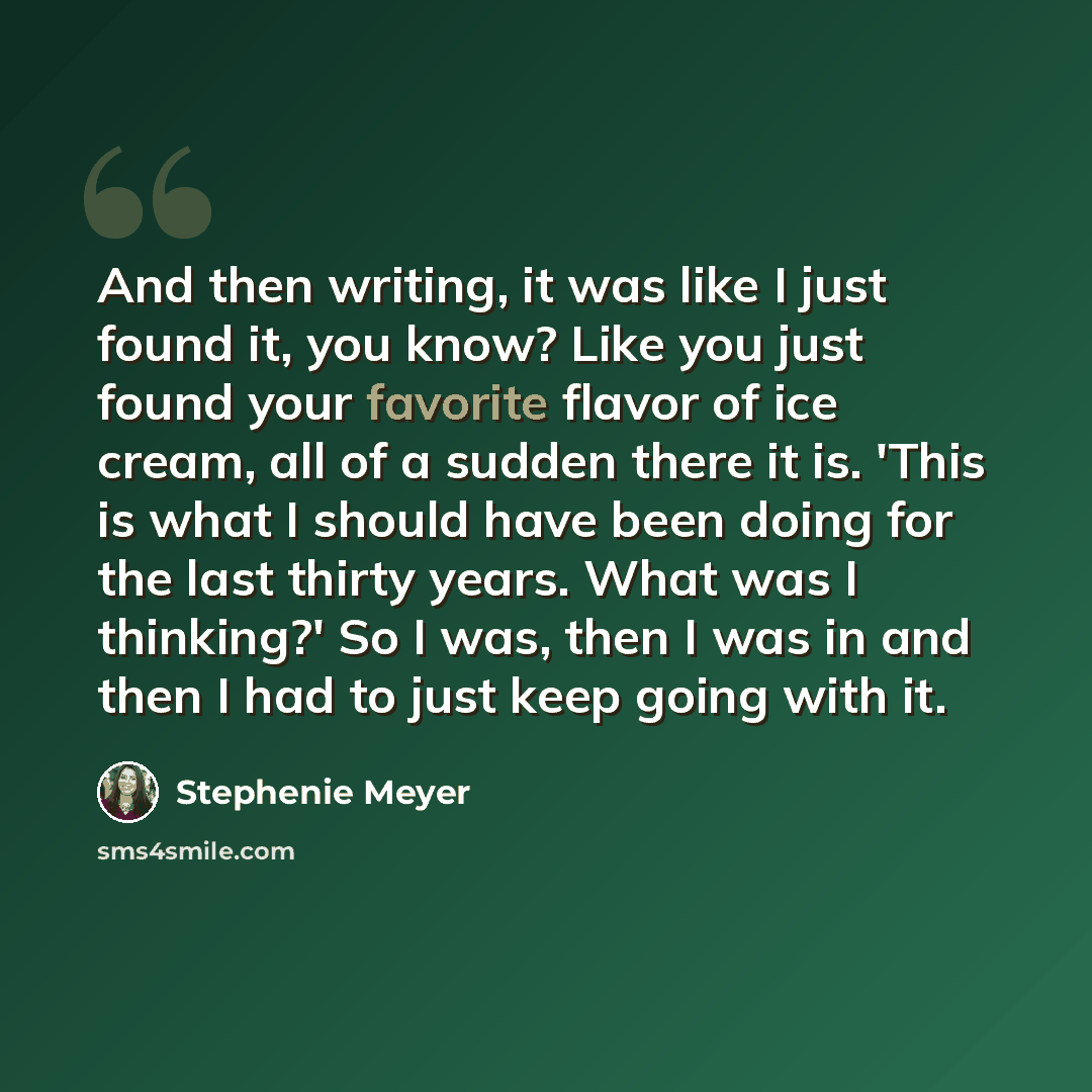 “And then writing, it was like I just found it, you know? Like you just found your favorite flavor of ice cream, all of a sudden there it is. 'This is what I should have been doing for the last thirty years. What was I thinking?' So I was, then I was in and then I had to just keep going with it.” quote by Stephenie Meyer