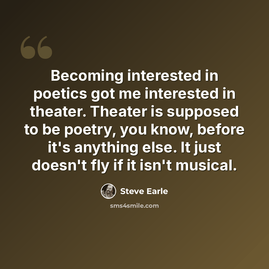 “Becoming interested in poetics got me interested in theater. Theater is supposed to be poetry, you know, before it's anything else. It just doesn't fly if it isn't musical.” quote by Steve Earle