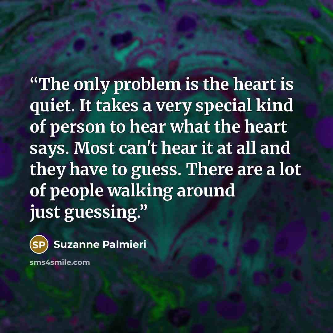 “The only problem is the heart is quiet. It takes a very special kind of person to hear what the heart says. Most can't hear it at all and they have to guess. There are a lot of people walking around just guessing.” quote by Suzanne Palmieri
