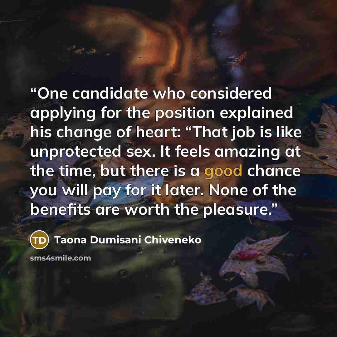 “One candidate who considered applying for the position explained his change of heart: “That job is like unprotected sex. It feels amazing at the time, but there is a good chance you will pay for it later. None of the benefits are worth the pleasure.” quote by Taona Dumisani Chiveneko