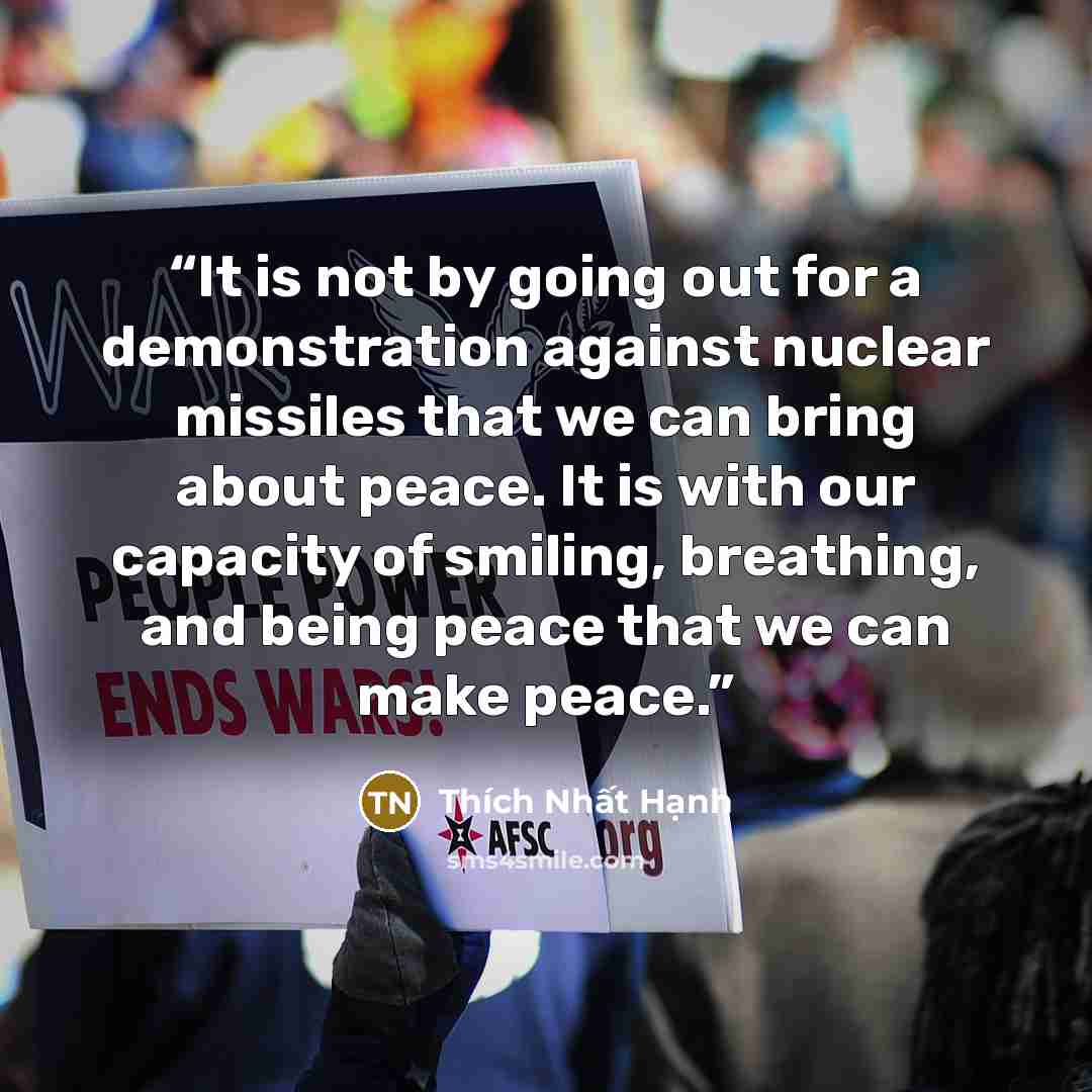 “It is not by going out for a demonstration against nuclear missiles that we can bring about peace. It is with our capacity of smiling, breathing, and being peace that we can make peace.” quote by Thich Nhat Hanh