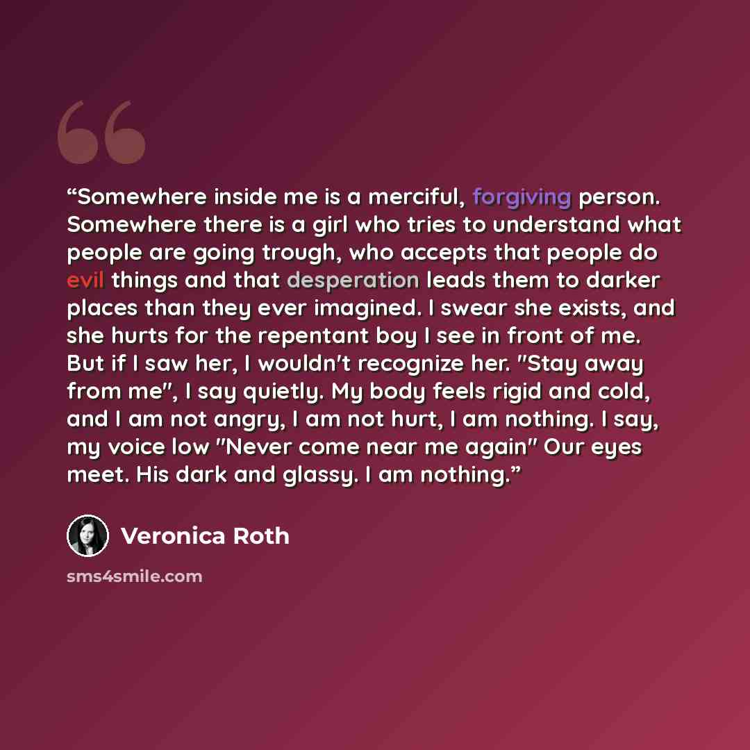 “Somewhere inside me is a merciful, forgiving person. Somewhere there is a girl who tries to understand what people are going trough, who accepts that people do evil things and that desperation leads them to darker places than they ever imagined. I swear she exists, and she hurts for the repentant…” quote by Veronica Roth