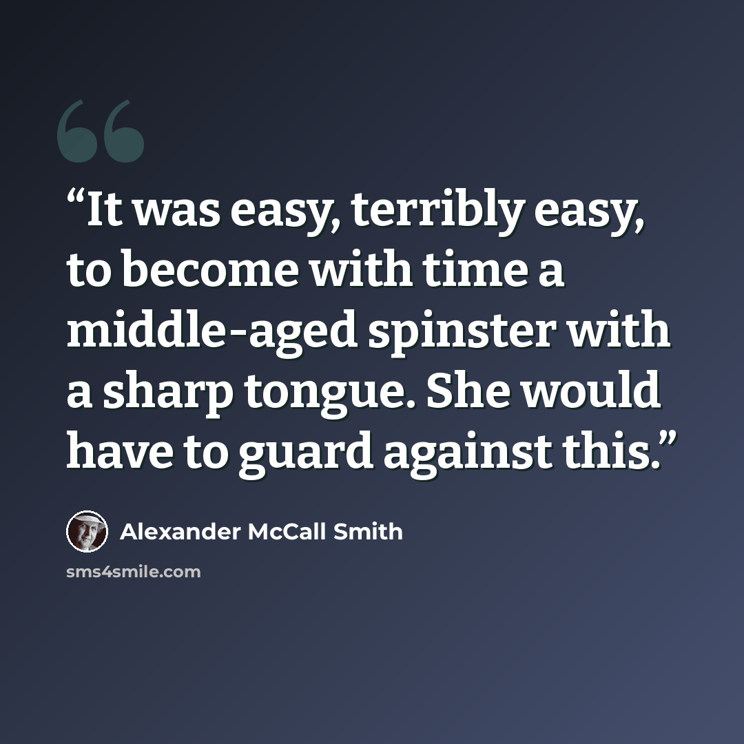 “It was easy, terribly easy, to become with time a middle-aged spinster with a sharp tongue. She would have to guard against this.” quote by Alexander McCall Smith
