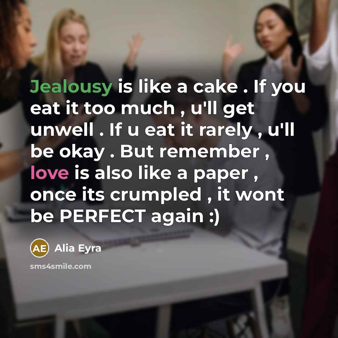“Jealousy is like a cake . If you eat it too much , u'll get unwell . If u eat it rarely , u'll be okay . But remember , love is also like a paper , once its crumpled , it wont be PERFECT again :)” quote by Alia Eyra