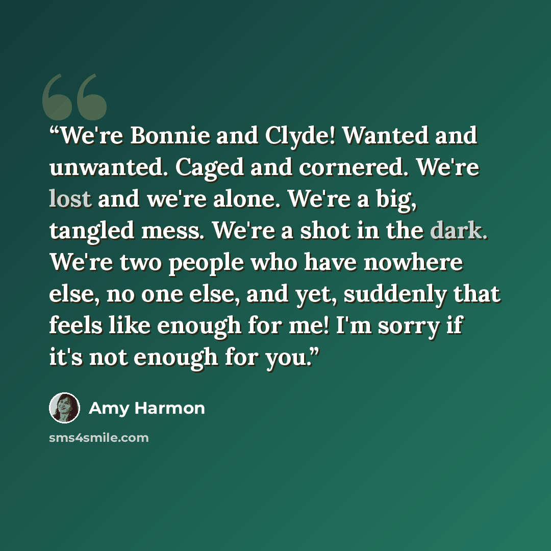 “We're Bonnie and Clyde! Wanted and unwanted. Caged and cornered. We're lost and we're alone. We're a big, tangled mess. We're a shot in the dark. We're two people who have nowhere else, no one else, and yet, suddenly that feels like enough for me! I'm sorry if it's not enough for you.” quote by Amy Harmon