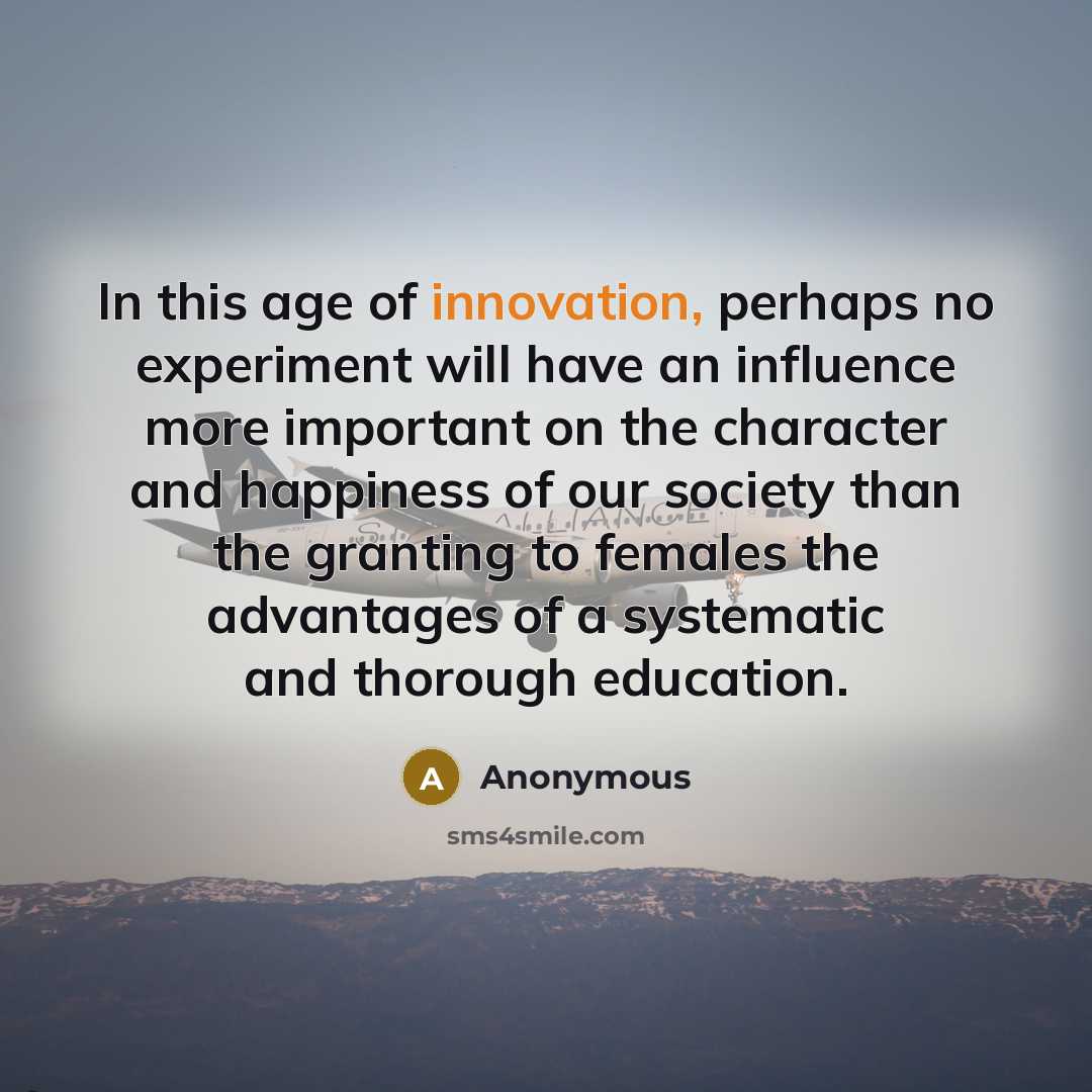 “In this age of innovation, perhaps no experiment will have an influence more important on the character and happiness of our society than the granting to females the advantages of a systematic and thorough education.” quote by Anonymous