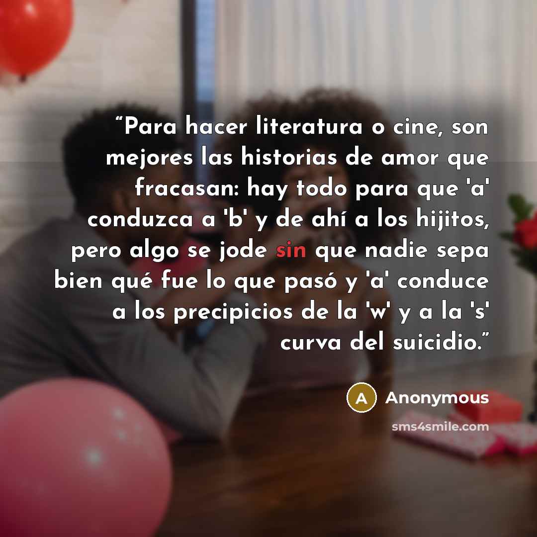 “Para hacer literatura o cine, son mejores las historias de amor que fracasan: hay todo para que 'a' conduzca a 'b' y de ahí a los hijitos, pero algo se jode sin que nadie sepa bien qué fue lo que pasó y 'a' conduce a los precipicios de la 'w' y a la 's' curva del suicidio.” quote by Anonymous