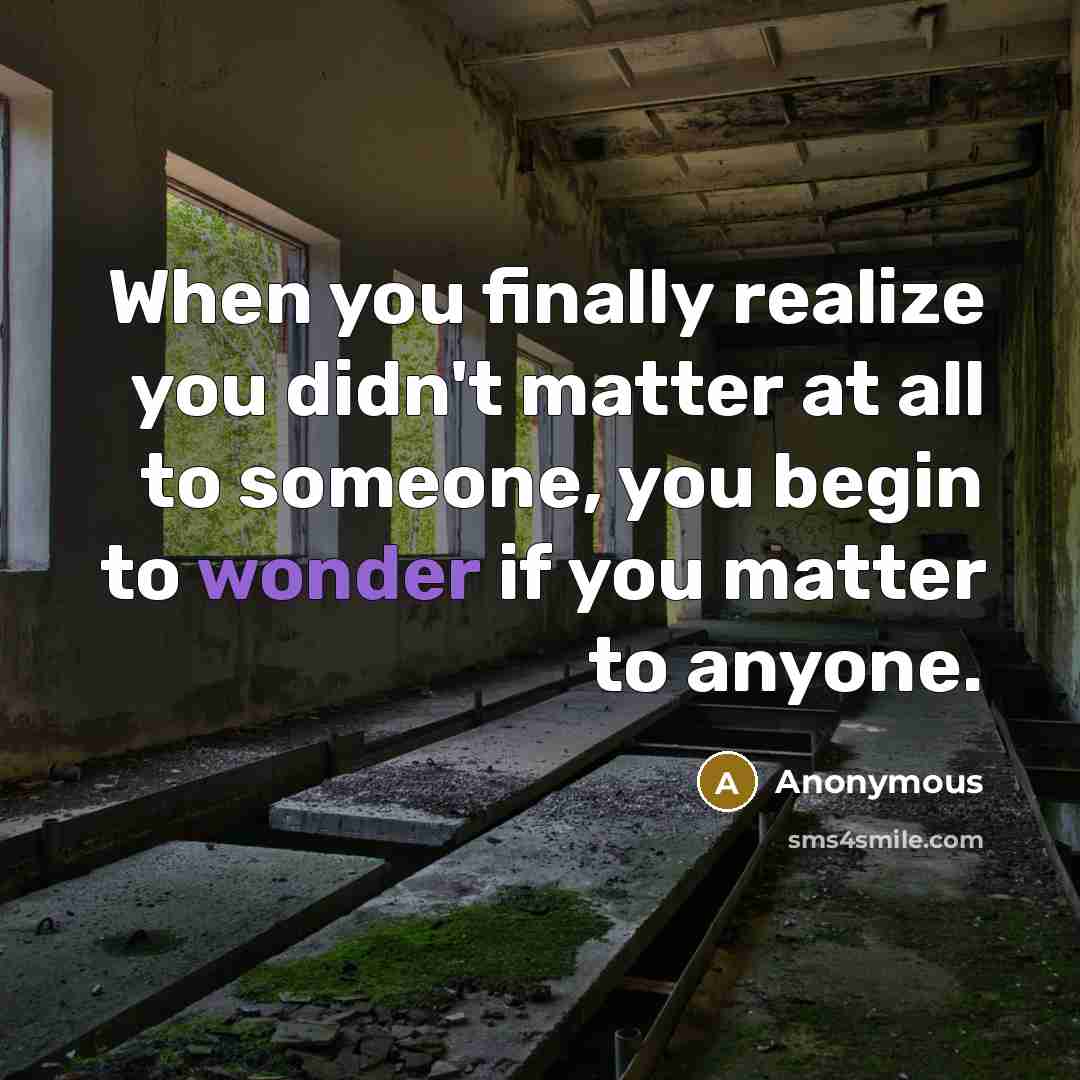 “When you finally realize you didn't matter at all to someone, you begin to wonder if you matter to anyone.” quote by Anonymous