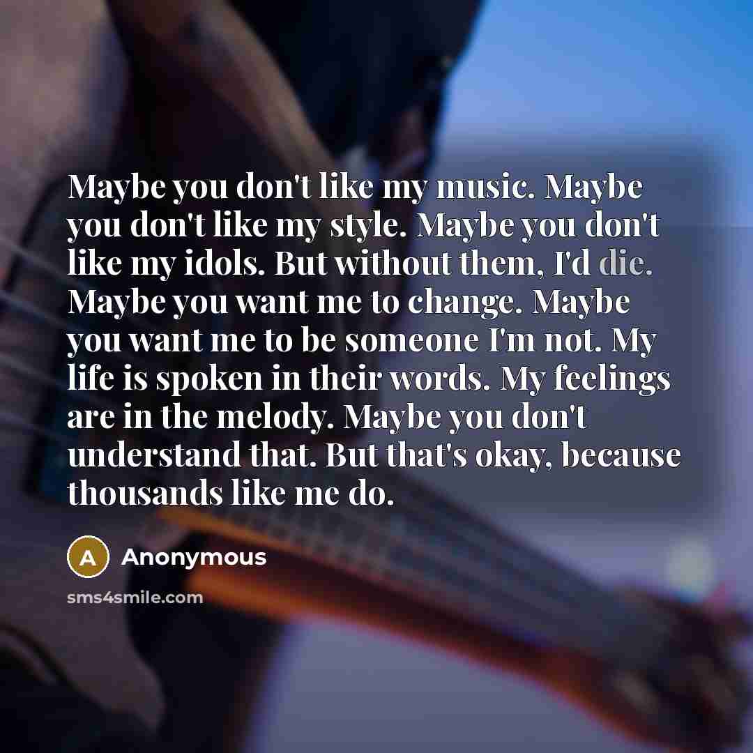 “Maybe you don't like my music. Maybe you don't like my style. Maybe you don't like my idols. But without them, I'd die. Maybe you want me to change. Maybe you want me to be someone I'm not. My life is spoken in their words. My feelings are in the melody. Maybe you don't understand that. But that's…” quote by Anonymous