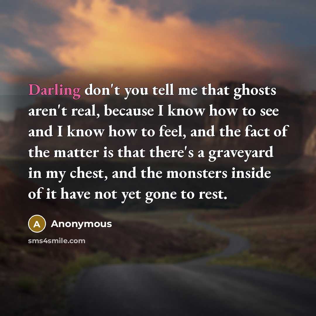 “Darling don't you tell me that ghosts aren't real, because I know how to see and I know how to feel, and the fact of the matter is that there's a graveyard in my chest, and the monsters inside of it have not yet gone to rest.” quote by Anonymous