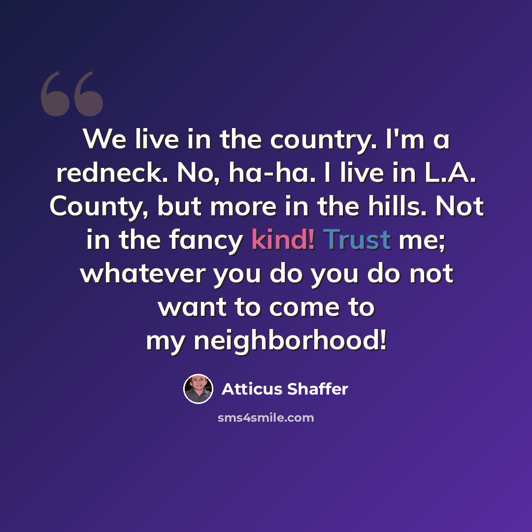 “We live in the country. I'm a redneck. No, ha-ha. I live in L.A. County, but more in the hills. Not in the fancy kind! Trust me; whatever you do you do not want to come to my neighborhood!” quote by Atticus Shaffer