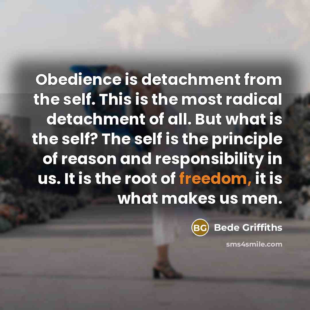 “Obedience is detachment from the self. This is the most radical detachment of all. But what is the self? The self is the principle of reason and responsibility in us. It is the root of freedom, it is what makes us men.” quote by Bede Griffiths