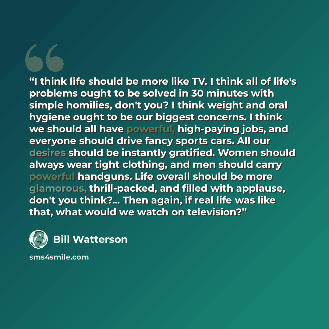 “I think life should be more like TV. I think all of life's problems ought to be solved in 30 minutes with simple homilies, don't you? I think weight and oral hygiene ought to be our biggest concerns. I think we should all have powerful, high-paying jobs, and everyone should drive fancy sports…” quote by Bill Watterson