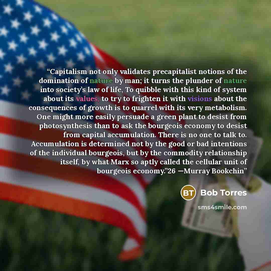 “Capitalism not only validates precapitalist notions of the domination of nature by man; it turns the plunder of nature into society’s law of life, To quibble with this kind of system about its values, to try to frighten it with visions about the consequences of growth is to quarrel with its very…” quote by Bob Torres