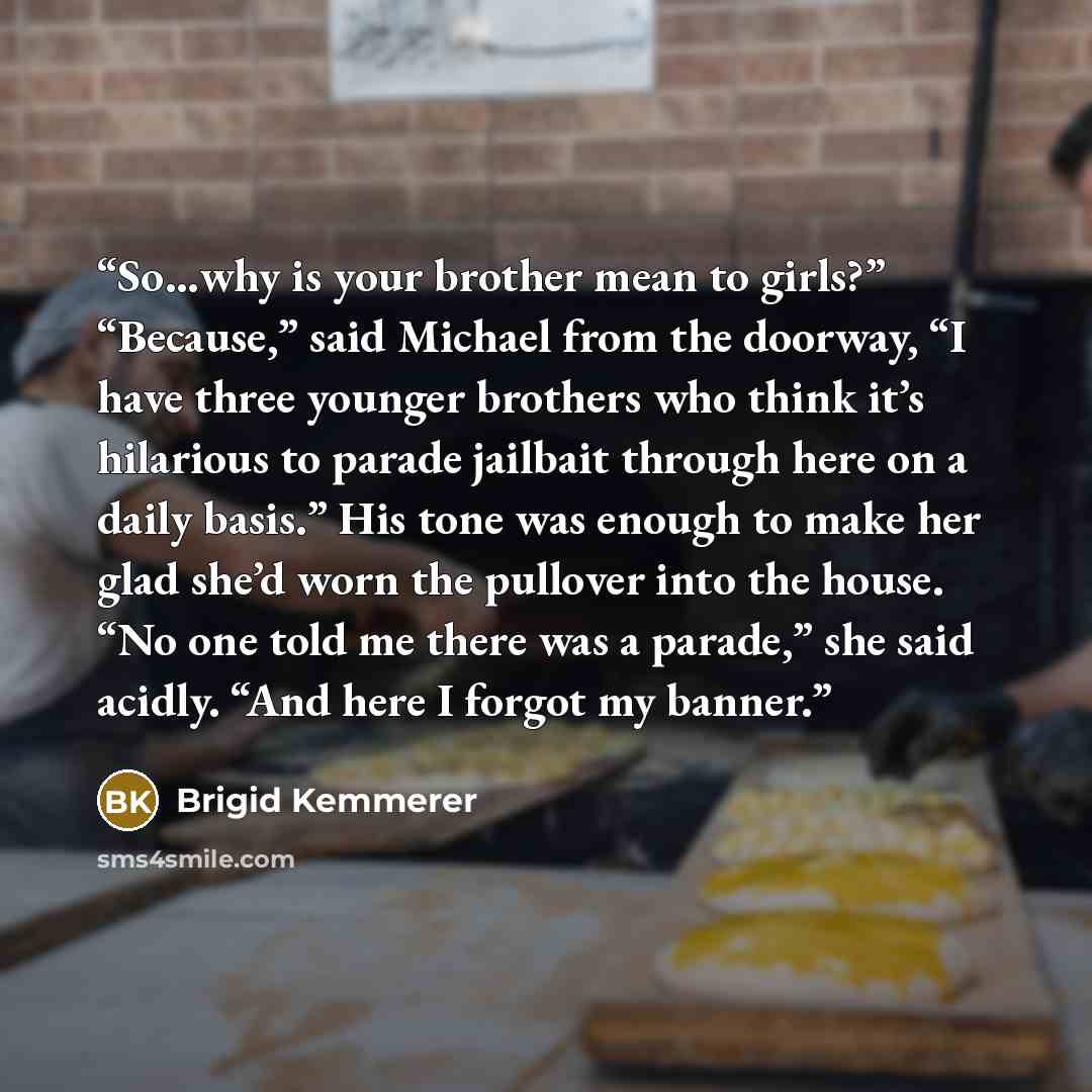 “So…why is your brother mean to girls?” “Because,” said Michael from the doorway, “I have three younger brothers who think it’s hilarious to parade jailbait through here on a daily basis.” His tone was enough to make her glad she’d worn the pullover into the house. “No one told me there was a…” quote by Brigid Kemmerer