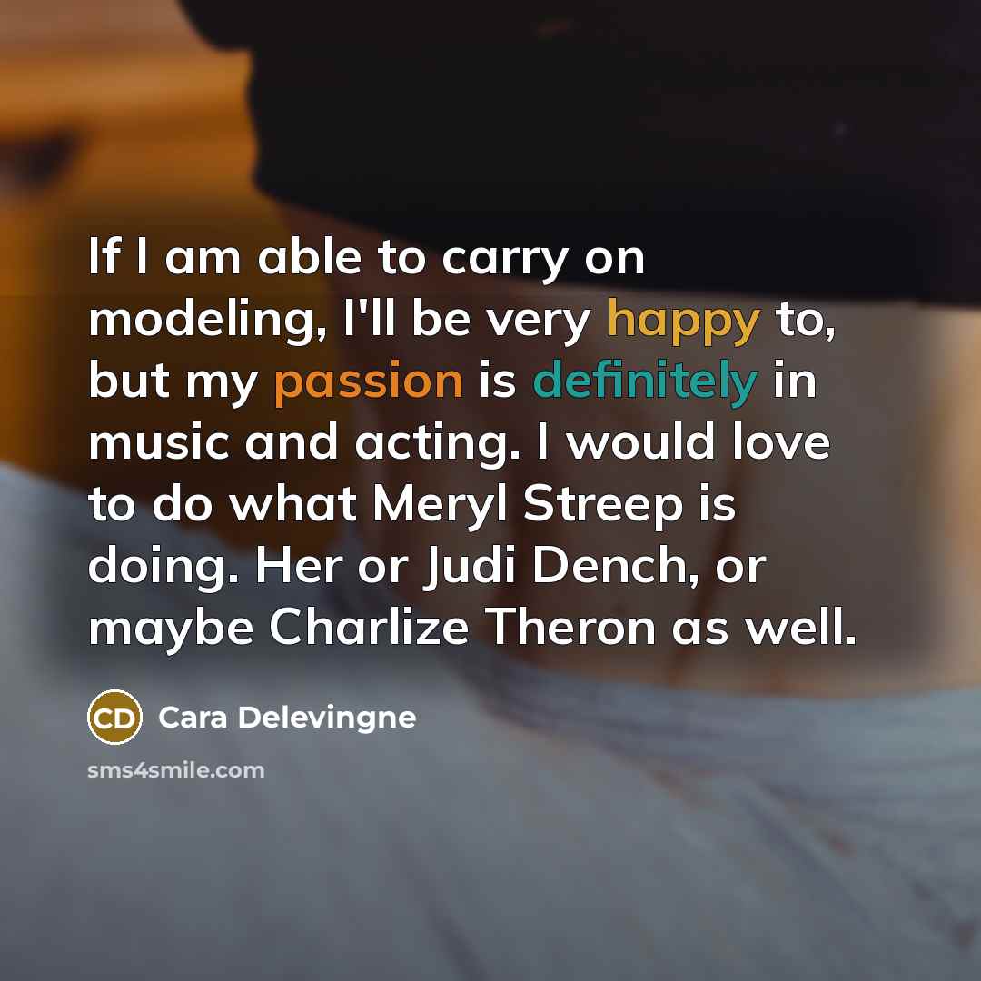 “If I am able to carry on modeling, I'll be very happy to, but my passion is definitely in music and acting. I would love to do what Meryl Streep is doing. Her or Judi Dench, or maybe Charlize Theron as well.” quote by Cara Delevingne