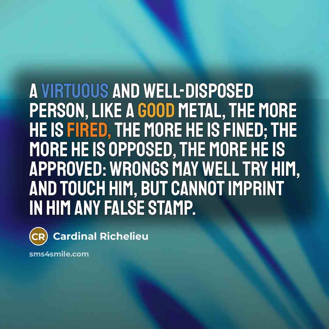 “A virtuous and well-disposed person, like a good metal, the more he is fired, the more he is fined; the more he is opposed, the more he is approved: wrongs may well try him, and touch him, but cannot imprint in him any false stamp.” quote by Cardinal Richelieu