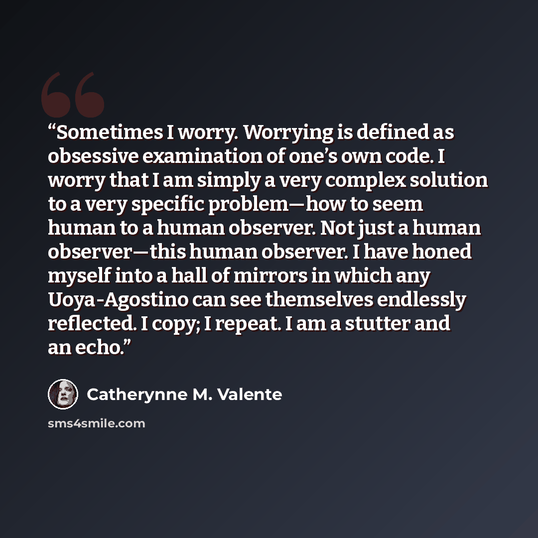 “Sometimes I worry. Worrying is defined as obsessive examination of one’s own code. I worry that I am simply a very complex solution to a very specific problem—how to seem human to a human observer. Not just a human observer—this human observer. I have honed myself into a hall of mirrors in which…” quote by Catherynne M. Valente