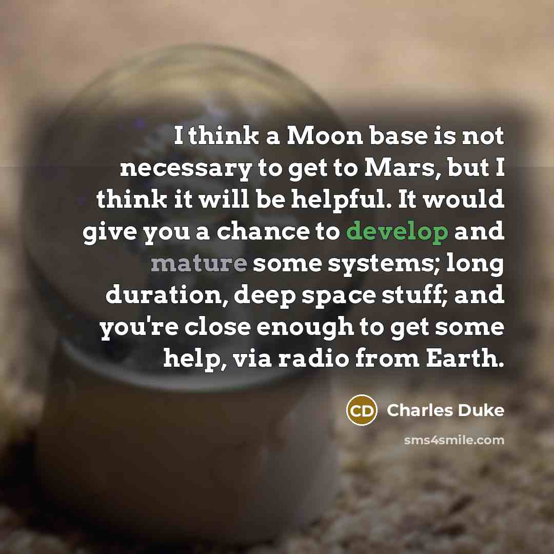 “I think a Moon base is not necessary to get to Mars, but I think it will be helpful. It would give you a chance to develop and mature some systems; long duration, deep space stuff; and you're close enough to get some help, via radio from Earth.” quote by Charles Duke