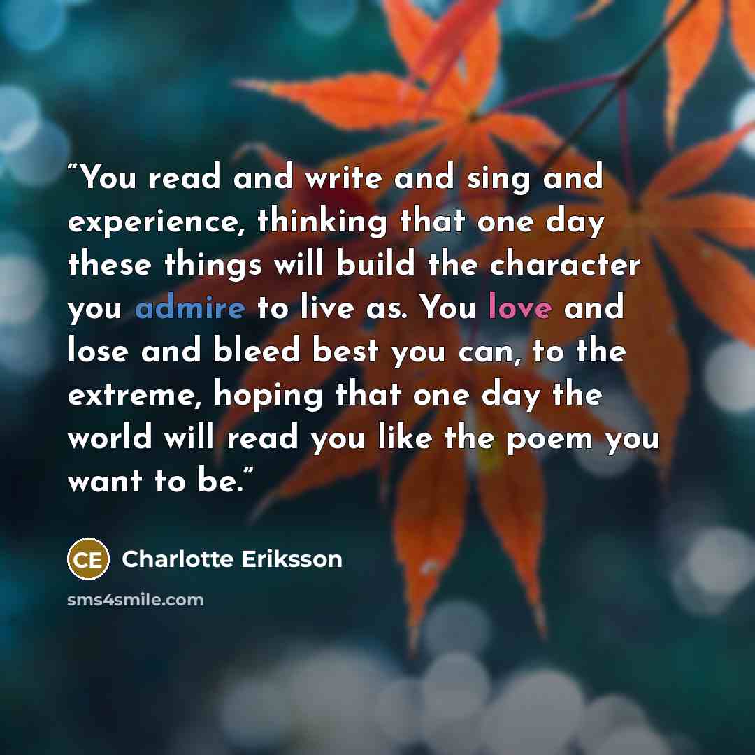 “You read and write and sing and experience, thinking that one day these things will build the character you admire to live as. You love and lose and bleed best you can, to the extreme, hoping that one day the world will read you like the poem you want to be.” quote by Charlotte Eriksson