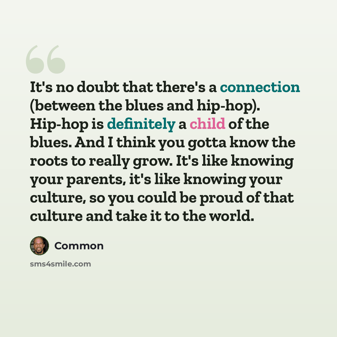 “It's no doubt that there's a connection (between the blues and hip-hop). Hip-hop is definitely a child of the blues. And I think you gotta know the roots to really grow. It's like knowing your parents, it's like knowing your culture, so you could be proud of that culture and take it to the world.” quote by Common