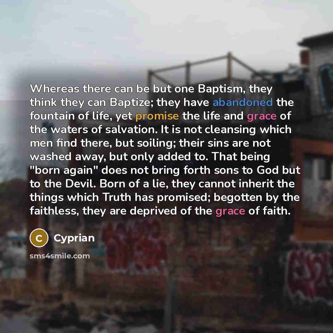“Whereas there can be but one Baptism, they think they can Baptize; they have abandoned the fountain of life, yet promise the life and grace of the waters of salvation. It is not cleansing which men find there, but soiling; their sins are not washed away, but only added to. That being "born again"…” quote by Cyprian