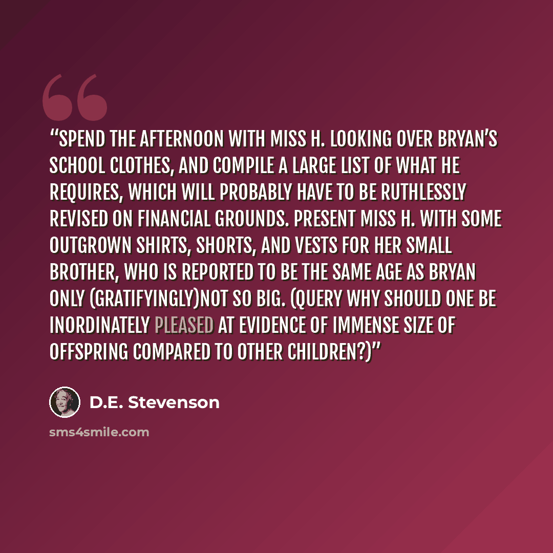 “Spend the afternoon with Miss H. looking over Bryan’s school clothes, and compile a large list of what he requires, which will probably have to be ruthlessly revised on financial grounds. Present Miss H. with some outgrown shirts, shorts, and vests for her small brother, who is reported to be the…” quote by D.E. Stevenson