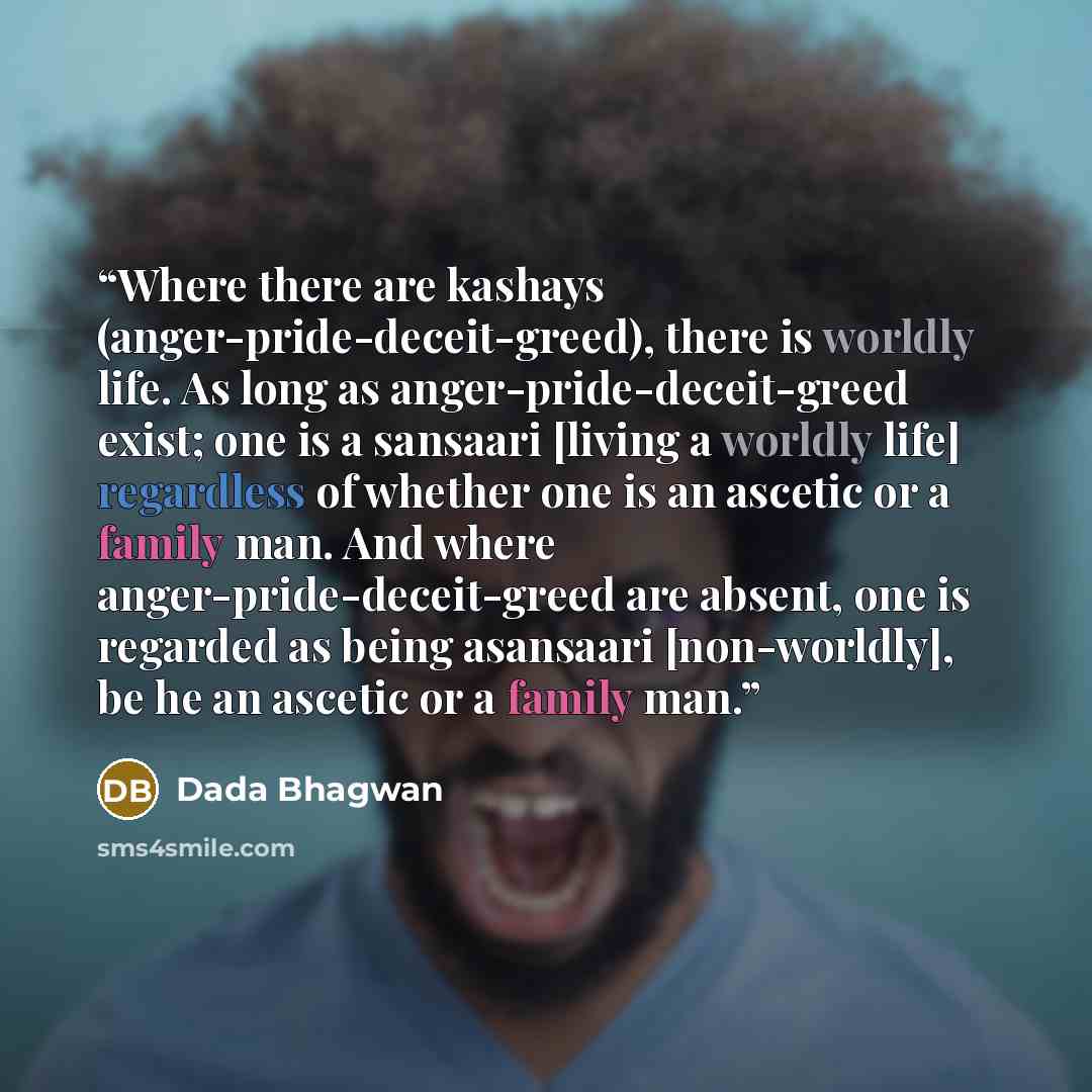 “Where there are kashays (anger-pride-deceit-greed), there is worldly life. As long as anger-pride-deceit-greed exist; one is a sansaari [living a worldly life] regardless of whether one is an ascetic or a family man. And where anger-pride-deceit-greed are absent, one is regarded as being asansaari…” quote by Dada Bhagwan