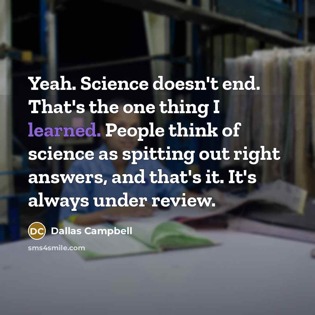 “Yeah. Science doesn't end. That's the one thing I learned. People think of science as spitting out right answers, and that's it. It's always under review.” quote by Dallas Campbell