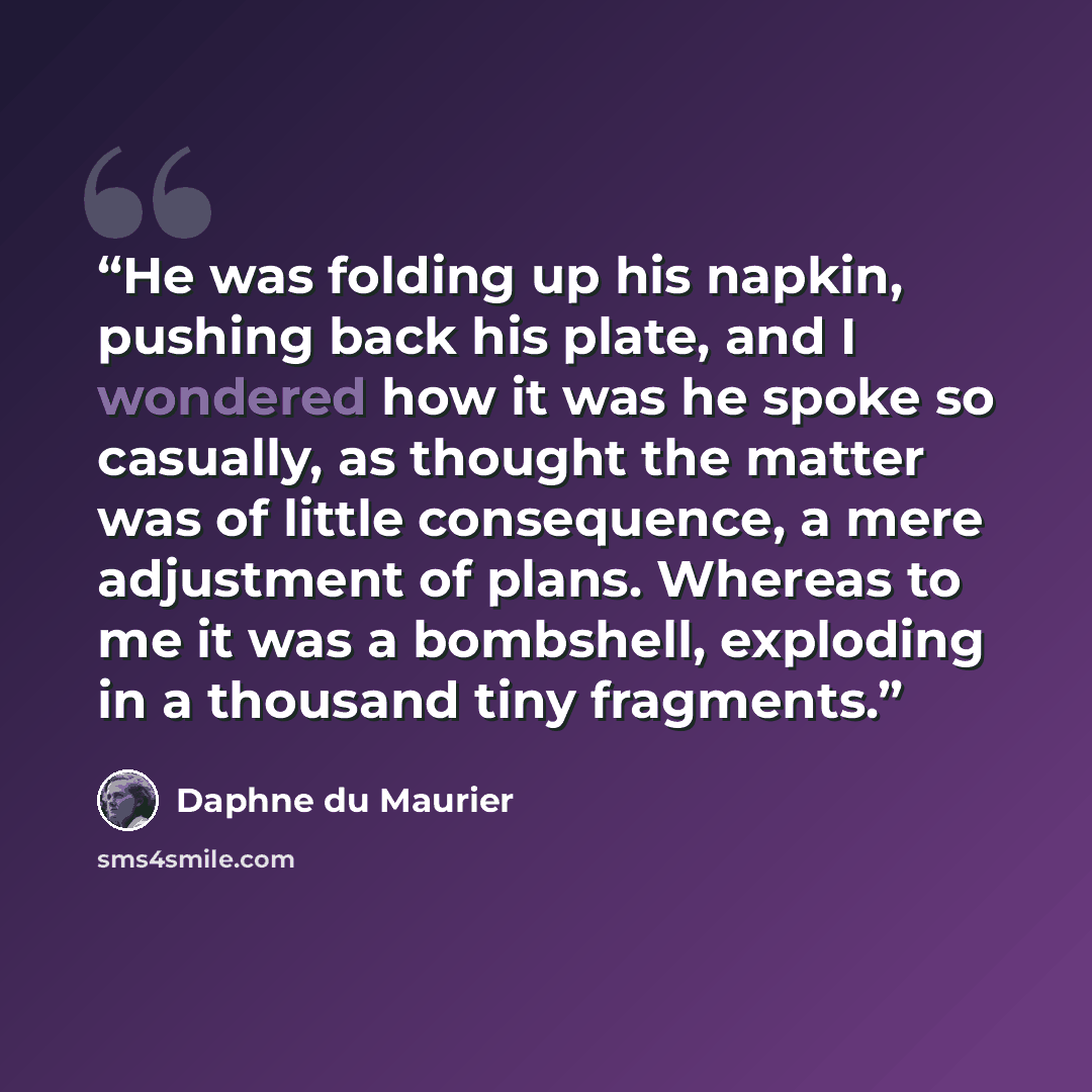 “He was folding up his napkin, pushing back his plate, and I wondered how it was he spoke so casually, as thought the matter was of little consequence, a mere adjustment of plans. Whereas to me it was a bombshell, exploding in a thousand tiny fragments.” quote by Daphne du Maurier