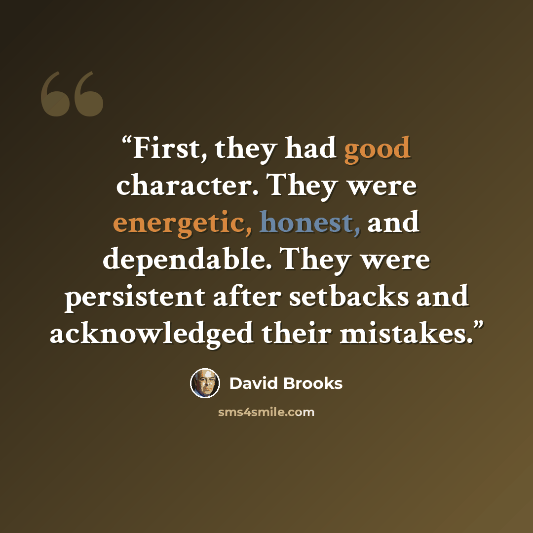 “First, they had good character. They were energetic, honest, and dependable. They were persistent after setbacks and acknowledged their mistakes.” quote by David Brooks