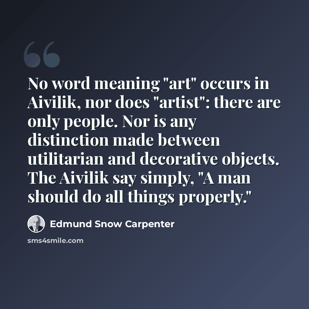 “No word meaning "art" occurs in Aivilik, nor does "artist": there are only people. Nor is any distinction made between utilitarian and decorative objects. The Aivilik say simply, "A man should do all things properly."” quote by Edmund Snow Carpenter