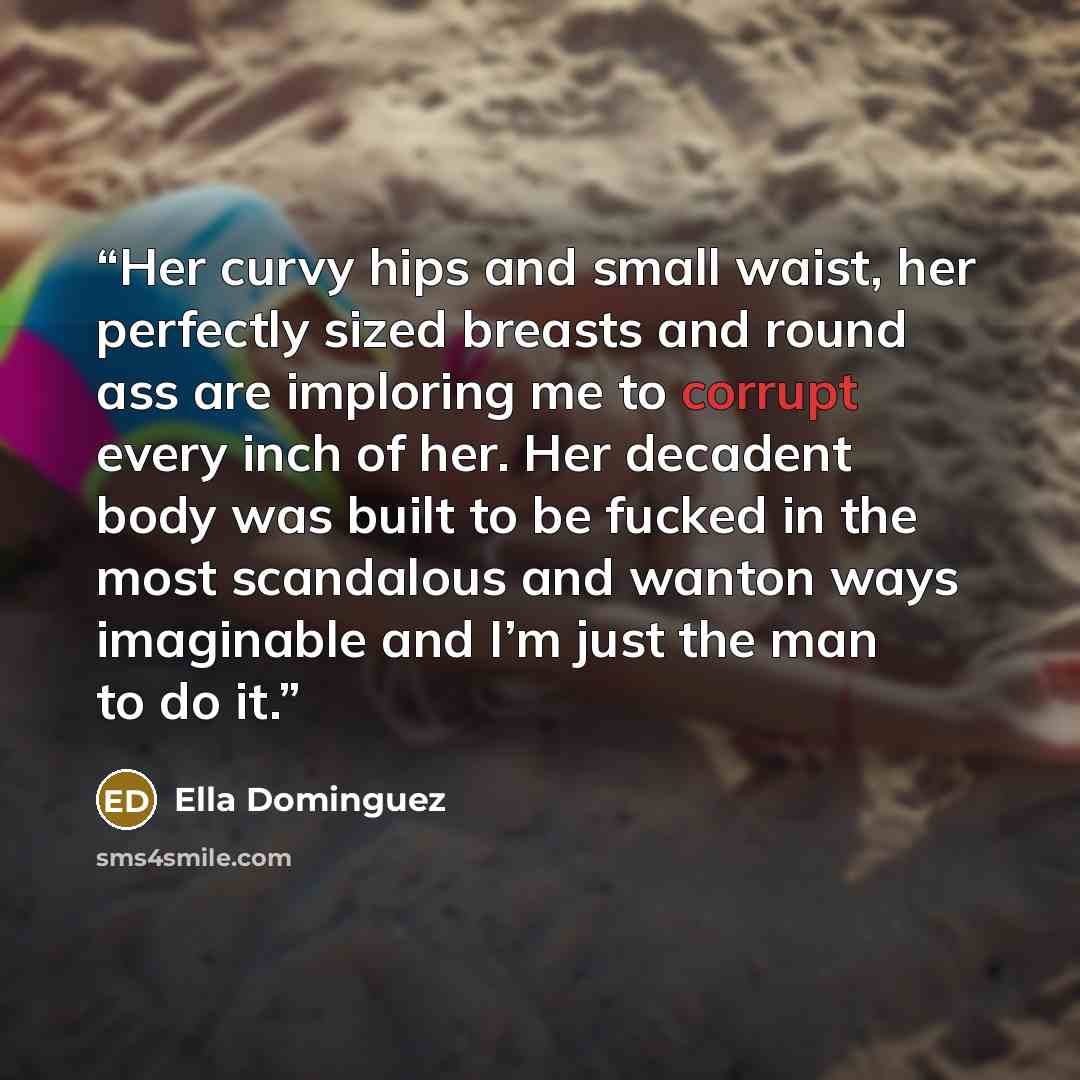 “Her curvy hips and small waist, her perfectly sized breasts and round ass are imploring me to corrupt every inch of her. Her decadent body was built to be fucked in the most scandalous and wanton ways imaginable and I’m just the man to do it.” quote by Ella Dominguez