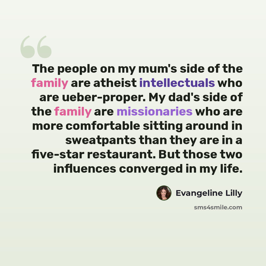 “The people on my mum's side of the family are atheist intellectuals who are ueber-proper. My dad's side of the family are missionaries who are more comfortable sitting around in sweatpants than they are in a five-star restaurant. But those two influences converged in my life.” quote by Evangeline Lilly