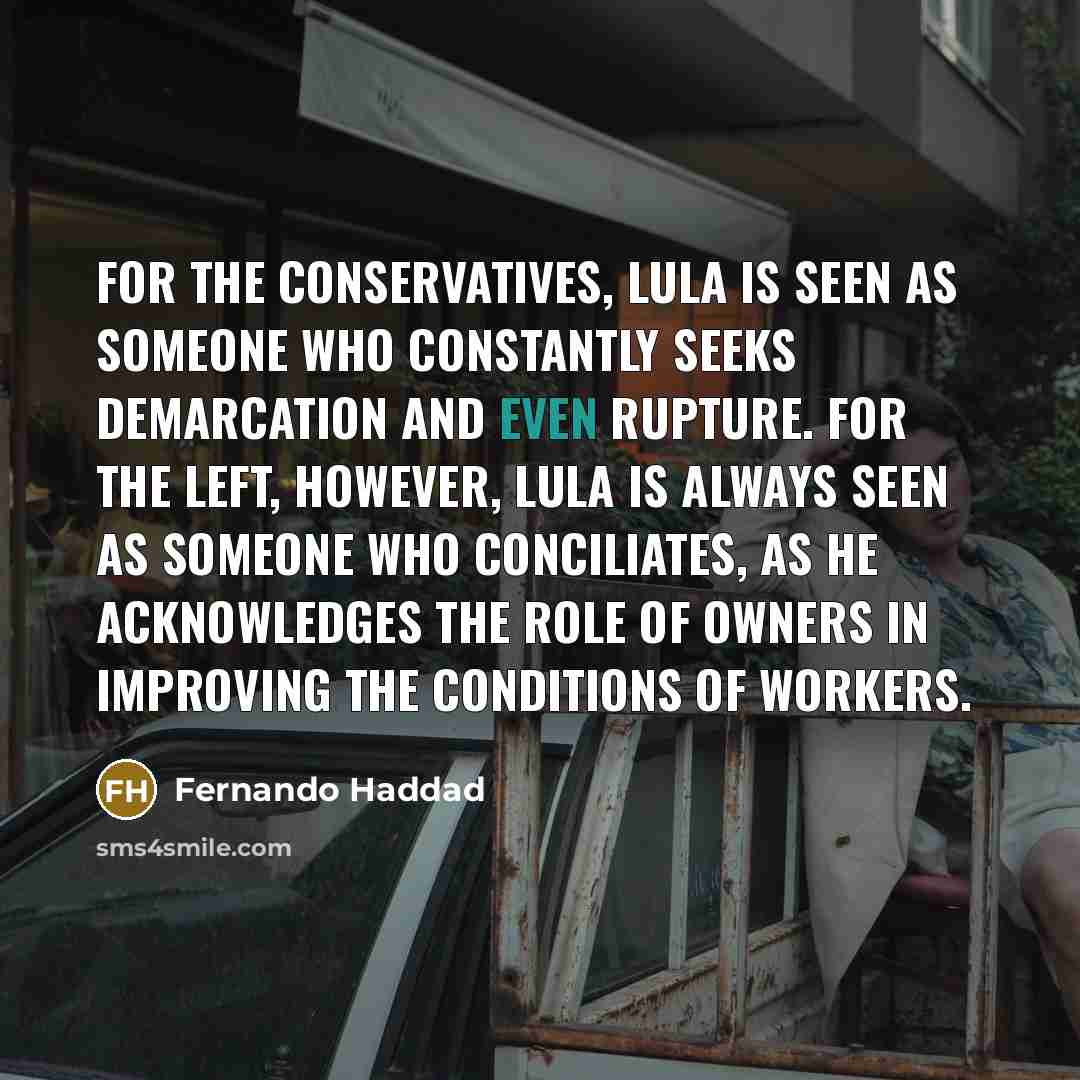 “For the conservatives, Lula is seen as someone who constantly seeks demarcation and even rupture. For the Left, however, Lula is always seen as someone who conciliates, as he acknowledges the role of owners in improving the conditions of workers.” quote by Fernando Haddad