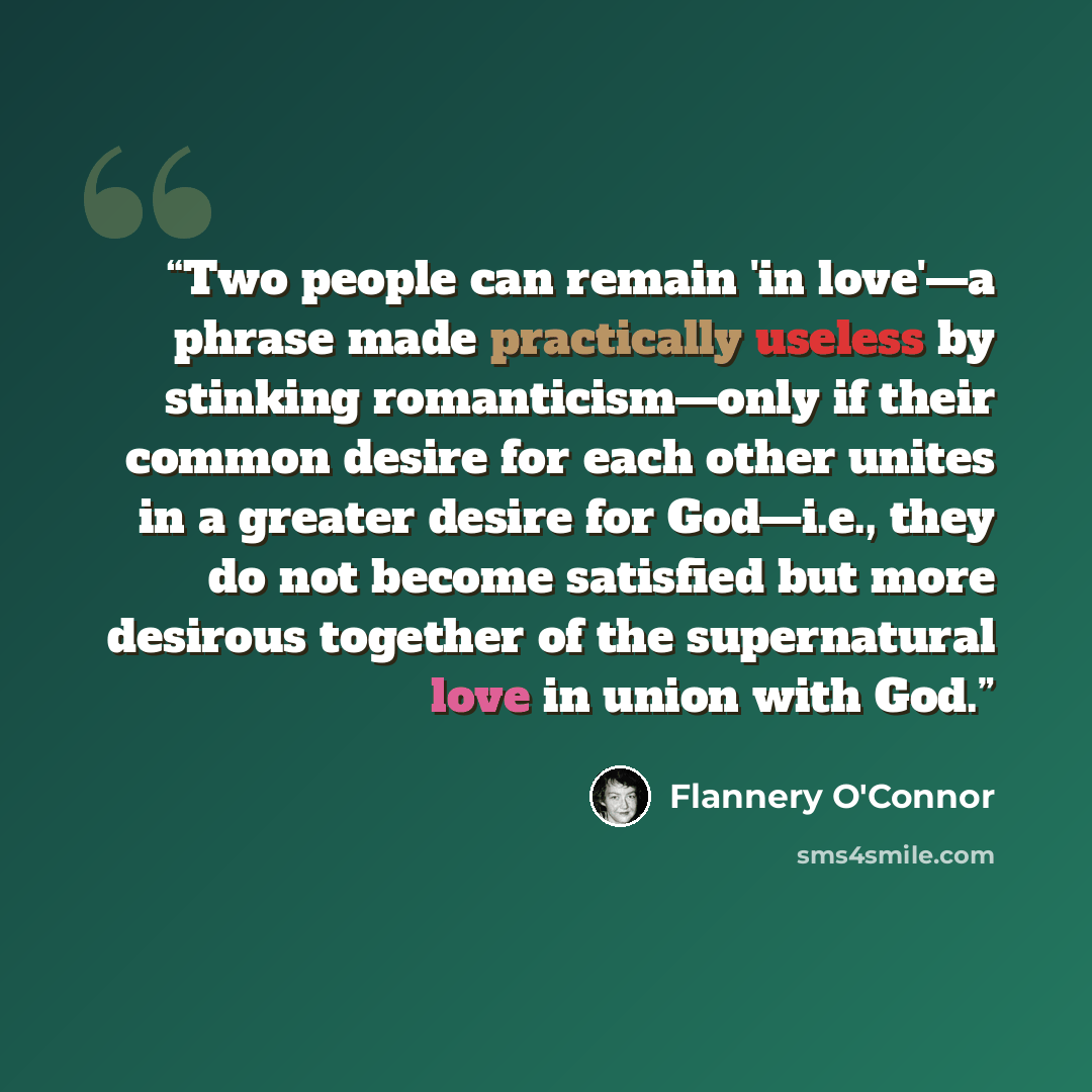 “Two people can remain 'in love'—a phrase made practically useless by stinking romanticism—only if their common desire for each other unites in a greater desire for God—i.e., they do not become satisfied but more desirous together of the supernatural love in union with God.” quote by Flannery O'Connor