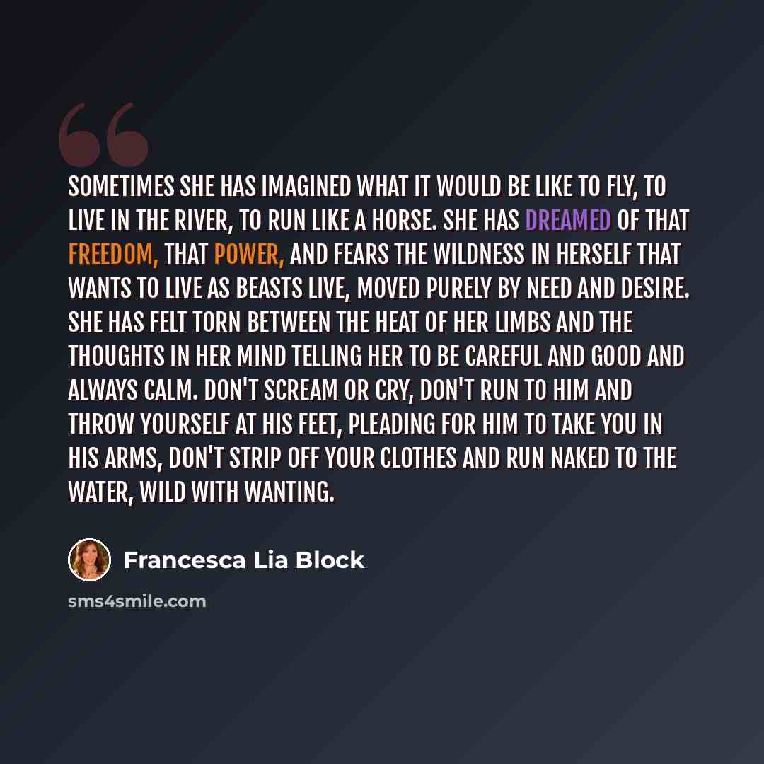 “Sometimes she has imagined what it would be like to fly, to live in the river, to run like a horse. She has dreamed of that freedom, that power, and fears the wildness in herself that wants to live as beasts live, moved purely by need and desire. She has felt torn between the heat of her limbs and…” quote by Francesca Lia Block
