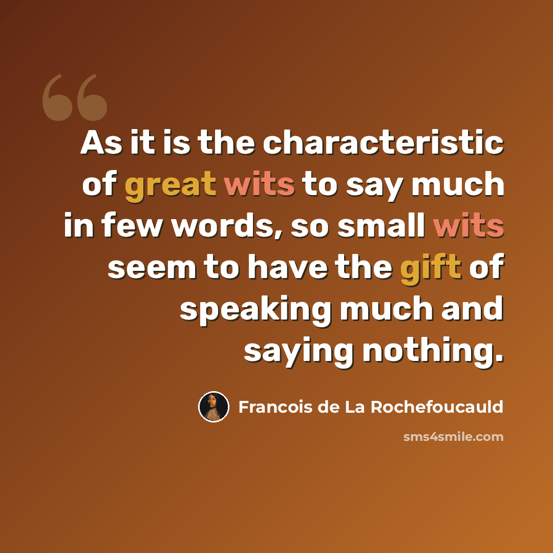 “As it is the characteristic of great wits to say much in few words, so small wits seem to have the gift of speaking much and saying nothing.” quote by Francois de La Rochefoucauld