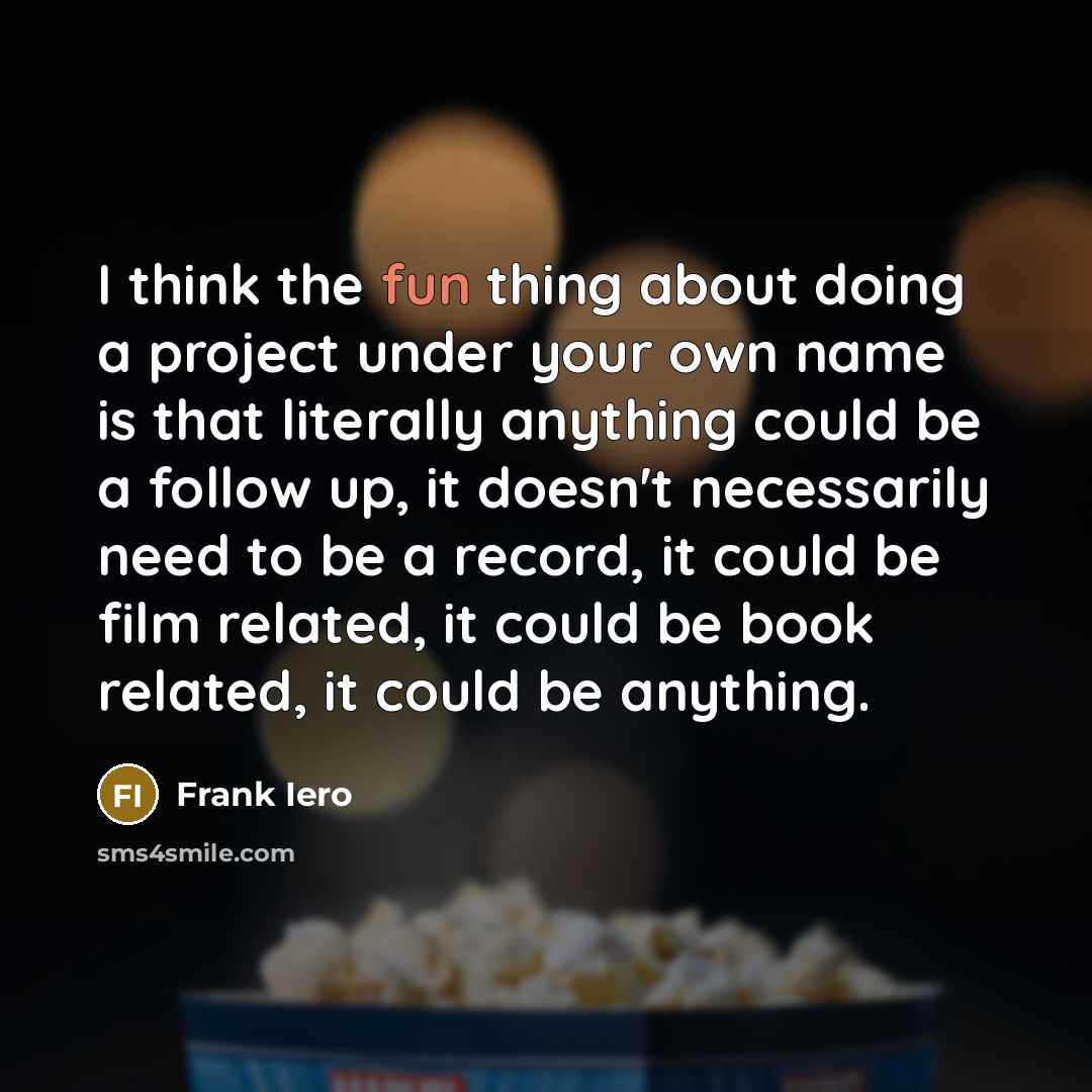 “I think the fun thing about doing a project under your own name is that literally anything could be a follow up, it doesn't necessarily need to be a record, it could be film related, it could be book related, it could be anything.” quote by Frank Iero