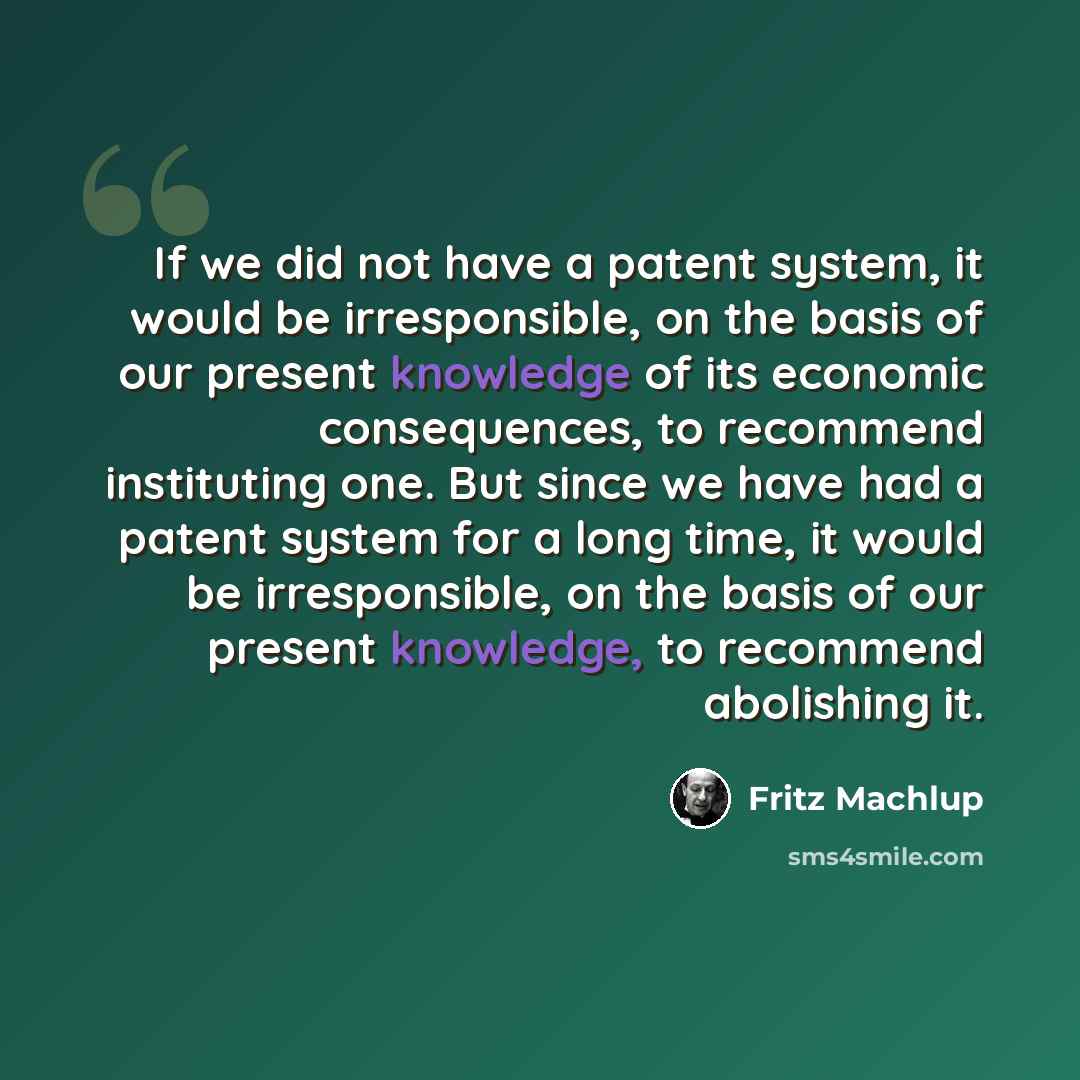 “If we did not have a patent system, it would be irresponsible, on the basis of our present knowledge of its economic consequences, to recommend instituting one. But since we have had a patent system for a long time, it would be irresponsible, on the basis of our present knowledge, to recommend…” quote by Fritz Machlup
