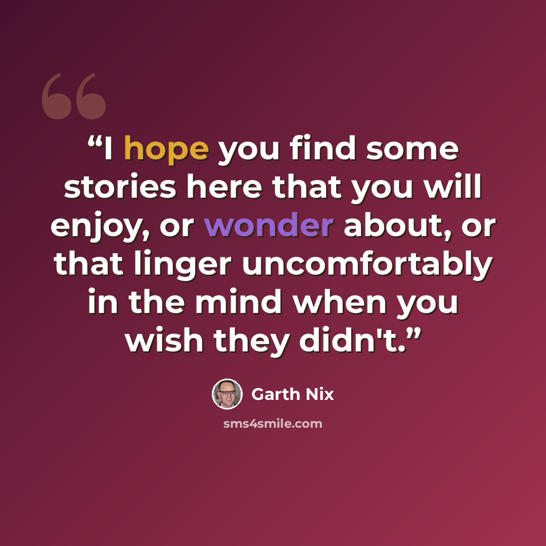 “I hope you find some stories here that you will enjoy, or wonder about, or that linger uncomfortably in the mind when you wish they didn't.” quote by Garth Nix