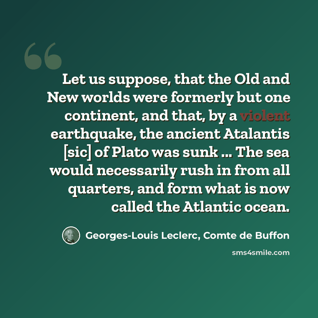 “Let us suppose, that the Old and New worlds were formerly but one continent, and that, by a violent earthquake, the ancient Atalantis [sic] of Plato was sunk ... The sea would necessarily rush in from all quarters, and form what is now called the Atlantic ocean.” quote by Georges-Louis Leclerc, Comte de Buffon